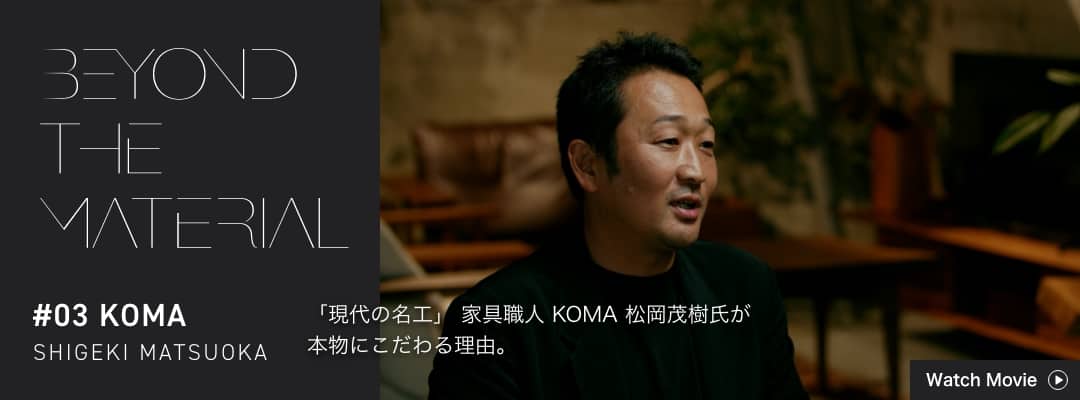 BEYOND THE MATERIAL #03 KOMA SHIGEKI MATSUOKA 「現代の名工」 家具職人 KOMA 松岡茂樹氏が本物にこだわる理由。